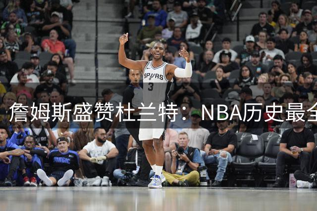 詹姆斯盛赞杜兰特：NBA历史最全能的得分机器