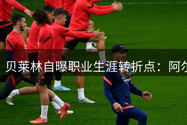 贝莱林自曝职业生涯转折点：阿尔特塔改变了我的人生轨迹